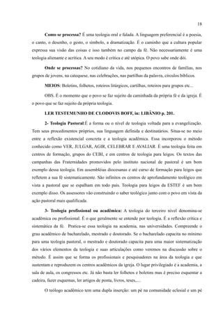 18

       Como se processa? É uma teologia oral e falada. A linguagem preferencial é a poesia,
o canto, o desenho, o gesto, o símbolo, a dramatização. É o caminho que a cultura popular
expressa sua visão das coisas e isso também no campo da fé. Não necessariamente é uma
teologia alienante e acrítica. A seu modo é crítica e até utópica. O povo sabe onde dói.

       Onde se processas? No cotidiano da vida, nos pequenos encontros de famílias, nos
grupos de jovens, na catequese, nas celebrações, nas partilhas da palavra, círculos bíblicos.

       MEIOS: Boletins, folhetos, roteiros litúrgicos, cartilhas, roteiros para grupos etc...

       OBS. É o momento que o povo se faz sujeito da caminhada da própria fé e da igreja. É
o povo que se faz sujeito da própria teologia.

       LER TESTEMUNHO DE CLODOVIS BOFF, in: LIBÂNIO p. 201.

       2- Teologia Pastoral:É a forma ou o nível de teologia voltada para a evangelização.
Tem seus procedimentos próprios, sua linguagem definida e destinatários. Situa-se no meio
entre a reflexão existencial concreta e a teologia acadêmica. Essa incorporou o método
conhecido como VER, JULGAR, AGIR, CELEBRAR E AVALIAR. É uma teologia feita em
centros de formação, grupos do CEBI, e em centros de teologia para leigos. Os textos das
campanhas das Fraternidades promovidos pelo instituto nacional de pastoral é um bom
exemplo dessa teologia. Em assembléias diocesanas e até curso de formação para leigos que
refletem a sua fé sistematicamente. São infinitos os centros de aprofundamento teológico em
vista a pastoral que se espalham em todo país. Teologia para leigos da ESTEF é um bom
exemplo disso. Os assessores vão construindo o saber teológico junto com o povo em vista da
ação pastoral mais qualificada.

       3- Teologia profissional ou acadêmica: A teologia do terceiro nível denomina-se
acadêmica ou profissional. É o que geralmente se entende por teologia. É a reflexão crítica e
sistemática da fé. Pratica-se essa teologia na academia, nas universidades. Compreende o
grau acadêmico de bacharelado, mestrado e doutorado. Se o bacharelado capacita no mínimo
para uma teologia pastoral, o mestrado e doutorado capacita para uma maior sistematização
dos vários elementos da teologia e suas articulações como veremos na discussão sobre o
método. É assim que se forma os profissionais e pesquisadores na área da teologia e que
sustentam e reproduzem os centros acadêmicos da igreja. O lugar privilegiado é a academia, a
sala de aula, os congressos etc. Já não basta ler folhetos e boletins mas é preciso esquentar a
cadeira, fazer esquemas, ler artigos de ponta, livros, teses,....

       O teólogo acadêmico tem uma dupla inserção: um pé na comunidade eclesial e um pé
 