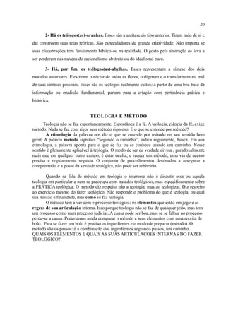 20

       2- Há os teólogos(as)-aranhas. Esses são a antítese do tipo anterior. Tiram tudo de si e
daí constroem suas teias teóricas. São especuladores de grande criatividade. Não importa se
suas elucubrações tem fundamento bíblico ou na realidade. O gosto pela abstração os leva a
ser perderem nas nuvens do racionalismo abstrato ou do idealismo puro.

       3- Há, por fim, os teólogos(as)-abelhas. Esses representam a síntese dos dois
modelos anteriores. Eles tiram o néctar de todas as flores, o digerem e o transformam no mel
de suas sínteses pessoais. Esses são os teólogos realmente cultos: a partir de uma boa base de
informação ou erudição fundamental, partem para a criação com pertinência prática e
histórica.


                               TEOLOGIA E MÉTODO
      Teologia não se faz espontaneamente. Espontânea é a fé. A teologia, ciência da fé, exige
método. Nada se faz com rigor sem método rigoroso. E o que se entende por método?
        A etimologia da palavra nos diz o que se entende por método no seu sentido bem
geral. A palavra método significa “segundo o caminho”, indica seguimento, busca. Em sua
etimologia, a palavra aponta para o que se faz ou se conhece usando um caminho. Nesse
sentido é plenamente aplicável à teologia. O modo de ser da verdade divina , paradoxalmente
mais que em qualquer outro campo, é estar oculta; e requer um método, uma via de acesso
precisa e regularmente seguida. O conjunto de procedimentos destinados a assegurar a
compreensão e a posse da verdade teológica, não pode ser arbitrário.

       Quando se fala de método em teologia o interesse não é discutir essa ou aquela
teologia em particular e nem se preocupa com tratados teológicos, mas especificamente sobre
a PRÁTICA teológica. O método diz respeito não a teologia, mas ao teologizar. Diz respeito
ao exercício mesmo do fazer teológico. Não responde o problema do que é teologia, ou qual
sua missão e finalidade, mas como se faz teologia.
       O método tem a ver com o processo teológico: os elementos que estão em jogo e as
regras de sua articulação interna. Isso porque teologia não se faz de qualquer jeito, mas tem
um processo como num processo judicial. A causa pode ser boa, mas se se falhar no processo
perde-se a causa. Poderíamos ainda comparar o método e seus elementos com uma receita de
bolo. Para se fazer um bolo é preciso os ingredientes e o modo de preparar (método). O
método são os passos: é a combinação dos ingredientes seguindo passos, um caminho.
QUAIS OS ELEMENTOS E QUAIS AS SUAS ARTICULAÇÕES INTERNAS DO FAZER
TEOLÓGICO?
 
