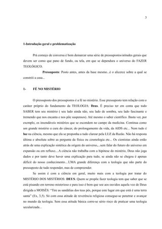 3




1-Introdução geral e problematização


        Prá começo de conversa é bom demarcar uma série de pressupostos/atitudes gerais que
devem ser como que pano de fundo, ou tela, em que se dependura o universo do FAZER
TEOLÓGICO.
                  Pressuposto: Posto antes, antes da base mesmo...é o alicerce sobre a qual se
constrói a casa...


1-      FÉ NO MISTÉRIO


        O pressuposto dos pressupostos é a fé no mistério. Esse pressuposto tem relação com o
caráter próprio do fundamento da TEOLOGIA: Deus. É preciso ter em conta que todo
SABER tem seu mistério ( seu lado ainda não, seu lado de sombra, seu lado fascinante e
tremendo que nos encanta e nos põe suspensos). Até mesmo o saber científico. Basta ver, por
exemplo, os insondáveis mistérios que se escondem no campo da medicina. Continua como
um grande mistério a cura do câncer, do prolongamento da vida, da AIDS etc... Nem tudo é
luz na ciência, mesmo que ela se proponha a tudo clarear pela LUZ da Razão. Não há resposta
última e absoluta sobre as pergunta da física ou cosmologia etc... Os cientistas ainda estão
atrás de uma explicação sintética da origem do universo,...sem falar do futuro do universo em
expansão ou em refluxo....A ciência não trabalha com a hipótese do mistério, Deus não joga
dados e por tanto deve haver uma explicação para tudo, se ainda não se chegou é apenas
déficit do nosso conhecimento....UMA grande diferença com a teologia que não parte do
pressuposto de tudo responder, mas de compreender.
        Se assim é com a ciência em geral, muito mais com a teologia por tratar do
MISTÉRIO DOS MISTÉRIOS: DEUS. Quem se propõe fazer teologia tem que saber que se
está pisando em terreno misterioso e para isso é bom que soe aos ouvidos aquela voz de Deus
dirigida a MOISÉS: “Tire as sandálias dos teus pés, porque este lugar em que está é uma terra
santa” (Ex, 3,5). Só com essa atitude de reverência religiosa consegue-se penetrar e avançar
no mundo da teologia. Sem essa atitude básica corre-se sério risco de praticar uma teologia
secularizada...
 