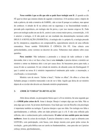 4

       Nesse sentido é que se diz que não se pode fazer teologia sem fé...E quando se diz
FÉ quer-se dizer que estamos diante do sagrado e misterioso. A fé acontece antes e depois de
toda a palavra, de toda a tentativa de SABER,...não se tem fé porque se conhece, mas apesar
do conhecer. A atitude de fé na ciência está na segurança e na funcionalidade testada e
provada pela experiência...em teologia não há prova, e por isso mesmo exige-se fé...Toda
prova em teologia acaba em ato de fé...assim é com a nossa maior prova, a ressurreição...A fé
é anterior a teologia...A fé não pode ser um resultado das demonstrações racionais sobre
DEUS E A REVELAÇÃO (TEODICÉIA)...A teologia não é a própria fé, a teologia procede
da Fé, interprete-a, empenha-se em compreendê-la, especialmente através de uma reflexão
sistemática. Nesse sentido TEOLOGIA É CIÊNCIA DA FÉ. Uma ciência com
particularidades, como veremos no decorrer do curso. Voltaremos mais adiante sobre essas
questões.
       Para concluir: Não tenhamos a pretensão e o desejo de tudo conhecer e tudo
desvendar, tirar o véu e ver face a face. Isso é uma tentação, é preciso deixar o mistério ser
mistério e entrar na dinâmica dele e crer por causa disso. Se buscarmos prova para tudo, a
nossa fé não se sustentará. Fé em virtude do mistério, do absurdo como diz Kierkegaard. O
que é central na nossa fé é mistério impenetrável totalmente pela razão: a encarnação, a
crucificação, e a ressurreição.
       Mistério vem de muein: “fechar a boca”, “fechar os olhos”. Os olhos e a boca são
fechados porque o mistério transcende o ato de ver e falar. Aquilo que deixa de ser mistério
depois de se revelar não deveria ser chamado mistério propriamente.


2-     AMOR ÀS “COISAS” DA REVELAÇÃO


       Além dessa atitude, ou pressuposto básica que é a fé no mistério, há uma segunda que
é o AMOR pelas coisas da fé. Amar é desejar. Desejo é sempre algo que nos falta. Não se
ama algo que se tem. Se já temos desfrutamos. Essa lição que vem da filosofia e da psicologia
é importante também na teologia. É preciso desejar o que nos falta. Em teologia nos falta o
aprofundamento, a reflexão, sobre um dado primeiro que é a fé. E não uma reflexão pela
reflexão, não o conhecimento pelo conhecimento. O saber só tem sentido para nos tornar
melhores. Amor às coisas da revelação. É preciso alimentar o amor, e aqui se alimenta com
LEITURA, com participação, com busca, com desejo mesmo..com gosto pelas coisas da
revelação....gosto pela bíblica sem ser carola ou fundamentalista....mas para não ser é preciso
esforço, leitura, aprofundamento...
 