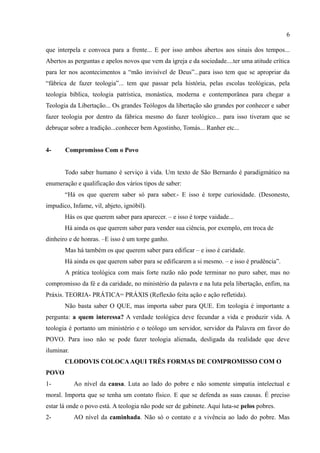 6

que interpela e convoca para a frente... E por isso ambos abertos aos sinais dos tempos...
Abertos as perguntas e apelos novos que vem da igreja e da sociedade....ter uma atitude crítica
para ler nos acontecimentos a “mão invisível de Deus”...para isso tem que se apropriar da
“fábrica de fazer teologia”... tem que passar pela história, pelas escolas teológicas, pela
teologia bíblica, teologia patrística, monástica, moderna e contemporânea para chegar a
Teologia da Libertação... Os grandes Teólogos da libertação são grandes por conhecer e saber
fazer teologia por dentro da fábrica mesmo do fazer teológico... para isso tiveram que se
debruçar sobre a tradição...conhecer bem Agostinho, Tomás... Ranher etc...


4-     Compromisso Com o Povo


       Todo saber humano é serviço à vida. Um texto de São Bernardo é paradigmático na
enumeração e qualificação dos vários tipos de saber:
       “Há os que querem saber só para saber.- E isso é torpe curiosidade. (Desonesto,
impudico, Infame, vil, abjeto, ignóbil).
       Hás os que querem saber para aparecer. – e isso é torpe vaidade...
       Há ainda os que querem saber para vender sua ciência, por exemplo, em troca de
dinheiro e de honras. –E isso é um torpe ganho.
       Mas há também os que querem saber para edificar – e isso é caridade.
       Há ainda os que querem saber para se edificarem a si mesmo. – e isso é prudência”.
       A prática teológica com mais forte razão não pode terminar no puro saber, mas no
compromisso da fé e da caridade, no ministério da palavra e na luta pela libertação, enfim, na
Práxis. TEORIA- PRÁTICA= PRÁXIS (Reflexão feita ação e ação refletida).
       Não basta saber O QUE, mas importa saber para QUE. Em teologia é importante a
pergunta: a quem interessa? A verdade teológica deve fecundar a vida e produzir vida. A
teologia é portanto um ministério e o teólogo um servidor, servidor da Palavra em favor do
POVO. Para isso não se pode fazer teologia alienada, desligada da realidade que deve
iluminar.
       CLODOVIS COLOCA AQUI TRÊS FORMAS DE COMPROMISSO COM O
POVO
1-          Ao nível da causa. Luta ao lado do pobre e não somente simpatia intelectual e
moral. Importa que se tenha um contato físico. E que se defenda as suas causas. É preciso
estar lá onde o povo está. A teologia não pode ser de gabinete. Aqui luta-se pelos pobres.
2-          AO nível da caminhada. Não só o contato e a vivência ao lado do pobre. Mas
 