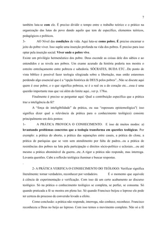 7

também luta-se com ele. É preciso dividir o tempo entre o trabalho teórico e o prático na
organização das lutas do povo dando aquilo que tem de específico, elementos teóricos,
pedagógicos e políticos.
3-         AO Nível das condições de vida. Aqui luta-se como pobre. É preciso encarnar o
jeito do pobre viver. Isso supõe uma inserção profunda na vida dos pobres. É preciso para isso
optar pela inserção social. Viver onde o pobre vive.
Existe um privilégio hermenêutico dos pobre. Deus esconde as coisas dele dos sábios e ao
entendidos e as revela aos pobres. Um exame acurado da história poderia nos mostra o
estreito entrelaçamento entre pobreza e sabedoria. SÓCRATES, BUDA ETC...Do ponto de
vista bíblico é possível fazer teologia silogizada sobre a libertação, mas então estaremos
perdendo algo essencial que é a “opção histórica de DEUS pelos pobres”...Não se discute aqui
quem é esse pobre, e o que significa pobreza, se é a real ou a do coração etc....essa é uma
questão importante mas que vai além do limite aqui...ver p. 178ss.
       Finalmente é preciso se perguntar aqui: Qual a contribuição específica que a prática
traz a inteligência da fé?
       A “força de inteligibilidade” da prática, ou sua “espessura epistemológica”( isso
significa dizer qual a relevância da prática para o conhecimento teológico) consiste
principalmente em dois pontos:
1-         A PRÁTICA PROVOCA O CONHECIMENTO: E isso de muitos modos: a)
levantando problemas concretos que a teologia transforma em questões teológicas. Por
exemplo: a prática do aborto, a prática das separações entre casais, a prática do clone, a
prática de paróquias que se vem sem atendimento por falta de padres...ou a prática de
resistências dos pobres na luta pela participação e direitos sócio-político e eclesiais....ou até
mesmo a prática abominável da guerra...etc..A rigor a prática não responde, mas interroga.
Levanta questões. Cabe a reflexão teológica iluminar e buscar respostas.
.
       2- A PRÁTICA VERIFICA O CONHECIMENTO DO TEÓLOGO: Verificar significa
literalmente: tornar verdadeiro, reconhecer por verdadeiro.          É o momento que equivale
à ciência de experimentação e verificação. Com isso dá um certo acabamento ao discurso
teológico. Só na prática o conhecimento teológico se completa, se perfaz, se consuma. Só
quando praticada a fé se mostra em plena luz. Só quando Francisco beijou o leproso ele pode
ter certeza do processo de conversão levado a efeito.
       Como conclusão: a prática não responde, interroga, não conhece, reconhece. Francisco
reconheceu a Deus no beijo ao leproso. Com isso temos o movimento completo. Não só a fé
 