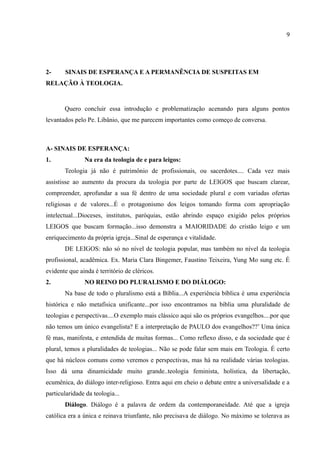 9




2-     SINAIS DE ESPERANÇA E A PERMANÊNCIA DE SUSPEITAS EM
RELAÇÃO À TEOLOGIA.


       Quero concluir essa introdução e problematização acenando para alguns pontos
levantados pelo Pe. Libânio, que me parecem importantes como começo de conversa.



A- SINAIS DE ESPERANÇA:
1.             Na era da teologia de e para leigos:
       Teologia já não é patrimônio de profissionais, ou sacerdotes.... Cada vez mais
assistisse ao aumento da procura da teologia por parte de LEIGOS que buscam clarear,
compreender, aprofundar a sua fé dentro de uma sociedade plural e com variadas ofertas
religiosas e de valores...É o protagonismo dos leigos tomando forma com apropriação
intelectual...Dioceses, institutos, paróquias, estão abrindo espaço exigido pelos próprios
LEIGOS que buscam formação...isso demonstra a MAIORIDADE do cristão leigo e um
enriquecimento da própria igreja...Sinal de esperança e vitalidade.
       DE LEIGOS: não só no nível de teologia popular, mas também no nível da teologia
profissional, acadêmica. Ex. Maria Clara Bingemer, Faustino Teixeira, Yung Mo sung etc. É
evidente que ainda é território de cléricos.
2.             NO REINO DO PLURALISMO E DO DIÁLOGO:
       Na base de todo o pluralismo está a Bíblia...A experiência bíblica é uma experiência
histórica e não metafísica unificante...por isso encontramos na bíblia uma pluralidade de
teologias e perspectivas....O exemplo mais clássico aqui são os próprios evangelhos....por que
não temos um único evangelista? E a interpretação de PAULO dos evangelhos??’ Uma única
fé mas, manifesta, e entendida de muitas formas... Como reflexo disso, e da sociedade que é
plural, temos a pluralidades de teologias... Não se pode falar sem mais em Teologia. É certo
que há núcleos comuns como veremos e perspectivas, mas há na realidade várias teologias.
Isso dá uma dinamicidade muito grande..teologia feminista, holística, da libertação,
ecumênica, do diálogo inter-religioso. Entra aqui em cheio o debate entre a universalidade e a
particularidade da teologia...
       Diálogo. Diálogo é a palavra de ordem da contemporaneidade. Até que a igreja
católica era a única e reinava triunfante, não precisava de diálogo. No máximo se tolerava as
 