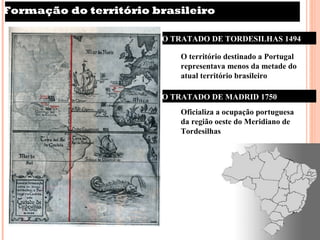 Formação do território brasileiro

                        O TRATADO DE TORDESILHAS 1494

                           O território destinado a Portugal
                           representava menos da metade do
                           atual território brasileiro

                        O TRATADO DE MADRID 1750
                           Oficializa a ocupação portuguesa
                           da região oeste do Meridiano de
                           Tordesilhas
 
