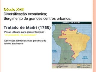 Século XVIII
Diversificação econômica;
Surgimento de grandes centros urbanos;

Tratado de Madri (1750)
Posse utilizada para garantir território -
“uti possidetis, ita possideatis"

Definições territoriais mais próximas do
temos atualmente
 