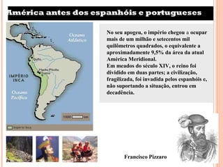 América antes dos espanhóis e portugueses

                     No seu apogeu, o império chegou a ocupar
                     mais de um milhão e setecentos mil
                     quilômetros quadrados, o equivalente a
                     aproximadamente 9,5% da área da atual
                     América Meridional.
                     Em meados do século XIV, o reino foi
                     dividido em duas partes; a civilização,
                     fragilizada, foi invadida pelos espanhóis e,
                     não suportando a situação, entrou em
                     decadência.




                            Francisco Pizzaro
 