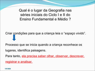 Qual é o lugar da Geografia nas séries iniciais do Ciclo I e II do Ensino Fundamental e Médio ? Criar condições para que a criança leia o “ espaço vivido ”. Processo que se inicia quando a criança reconhece os lugares, identifica paisagens.  Para tanto,  ela precisa saber olhar, observar, descrever, registrar e analisar. 15/12/09 
