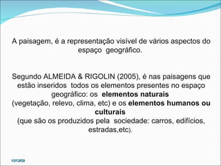 15/12/09 A paisagem, é a representação visível de vários aspectos do espaço  geográfico.  Segundo ALMEIDA & RIGOLIN (2005), é nas paisagens que estão inseridos  todos os elementos presentes no espaço geográfico: os  elementos naturais   (vegetação, relevo, clima, etc) e os  elementos humanos ou culturais   (que são os produzidos pela  sociedade: carros, edifícios, estradas,etc ).  