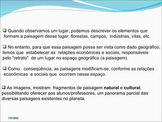 15/12/09 Quando observamos um lugar, podemos descrever os elementos que formam a paisagem desse lugar: florestas, campos,  indústrias, vilas, etc.  No entanto, para que essa paisagem possa ser vista como dado geográfico, temos que  estabelecer as  relações econômicas e sociais, responsáveis  pelo "retrato"  de um lugar no espaço geográfico (a paisagem).  Como  conseqüência, as paisagens modificam-se, conforme as relações econômicas  e sociais que  ocorrem nesse espaço. As imagens, mostram  fragmentos de paisagem  natural  e  cultural , possibilitando oferecer aos alunos/professores, um panorama parcial das diversas paisagens existentes no planeta.  