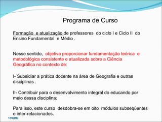 Programa de Curso Formação  e atualização  de professores  do ciclo I e Ciclo II  do Ensino Fundamental  e Médio . Nesse sentido,  objetiva proporcionar fundamentação teórica  e metodológica consistente e atualizada sobre a Ciência Geográfica no contexto de: I- Subsidiar a prática docente na área de Geografia e outras disciplinas . II- Contribuir para o desenvolvimento integral do educando por meio dessa disciplina ; Para isso, este curso  desdobra-se em oito  módulos subseqüentes e inter-relacionados. 15/12/09 