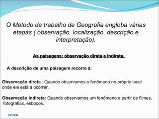 15/12/09 O Método de trabalho de Geografia engloba várias etapas ( observação, localização, descrição e  interpretação). As paisagens: observação direta e indireta.  A descrição de uma paisagem recorre à:    Observação direta  : Quando observamos o fenômeno no próprio local  onde ele está a ocorrer. Observação indireta:  Quando observamos um fenômeno a partir de filmes, fotografias, esboços.  