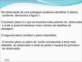 15/12/09 Na observação de uma paisagem podemos identificar 3 planos, conforme  demonstra a figura 1.  O primeiro plano é o que se encontra mais próximo do  observador e onde é possível destacar maior número de detalhes da  paisagem.  O segundo plano constitui o plano intermédio. O terceiro plano ou plano de  fundo corresponde à área mais  afastada  do observador e onde se perde a riqueza do pormenor de observação . 