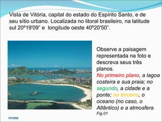 15/12/09 Figura  1 Vista de Vitória, capital do estado do Espírito Santo, e de seu sítio urbano. Localizada no litoral brasileiro, na latitude sul 20º19'09” e  longitude oeste 40º20'50”. Observe a paisagem representada na foto e descreva seus três planos.  No primeiro plano , a lagoa costeira e sua praia; no  segundo , a cidade e a ponte;  no terceiro , o oceano (no caso, o Atlântico) e a atmosfera . Fig.01  