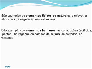 15/12/09 São exemplos de  elementos físicos ou naturais :  o relevo , a  atmosfera , a vegetação natural, os rios.    São exemplos de  elementos humanos : as construções (edifícios, pontes,  barragens), os campos de cultura, as estradas, os  veículos.      