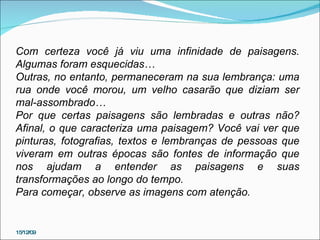 15/12/09 Com certeza você já viu uma infinidade de paisagens. Algumas foram esquecidas… Outras, no entanto, permaneceram na sua lembrança: uma rua onde você morou, um velho casarão que diziam ser mal-assombrado… Por que certas paisagens são lembradas e outras não? Afinal, o que caracteriza uma paisagem? Você vai ver que pinturas, fotografias, textos e lembranças de pessoas que viveram em outras épocas são fontes de informação que nos ajudam a entender as paisagens e suas transformações ao longo do tempo. Para começar, observe as imagens com atenção. 