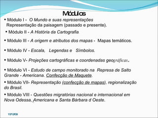 Módulo I -  O Mundo e suas representações Representação da paisagem (passado e presente). Módulo II -  A História da Cartografia . Módulo III -  A origem e atributos dos mapas  -  Mapas temáticos. Módulo IV -  Escala,  Legendas e  Símbolos.  Módulo V-  Projeções cartográficas e coordenadas geo gráficas . M ódulo VI -  Estudo de campo monitorado na  Represa de Salto Grande - Americana.  Confecção de Maquete . Módulo VII-  Representação ( confecção de mapas ), regionalização do Brasil. . Módulo VIII -  Questões migratórias nacional e internacional em Nova Odessa, Americana e Santa Bárbara d Oeste .  Módulos 15/12/09 