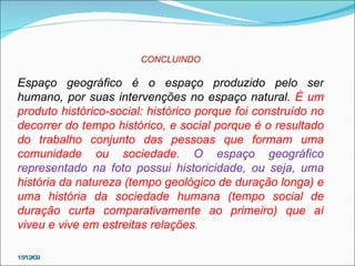 15/12/09 CONCLUINDO Espaço geográfico é o espaço produzido pelo ser humano, por suas intervenções no espaço natural.  É um produto histórico-social: histórico porque foi construído no decorrer do tempo histórico, e social porque é o resultado do trabalho conjunto das pessoas que formam uma comunidade ou sociedade.   O espaço geográfico representado na foto possui historicidade, ou seja, uma  história da natureza (tempo geológico de duração longa) e uma história da sociedade humana (tempo social de duração curta comparativamente ao primeiro) que aí viveu e vive em estreitas relações .  