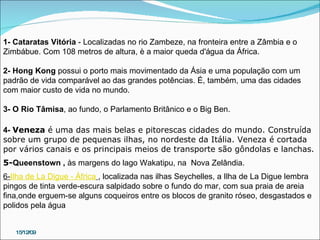 15/12/09 1- Cataratas Vitória  - Localizadas no rio Zambeze, na fronteira entre a Zâmbia e o Zimbábue. Com 108 metros de altura, è a maior queda d'água da África.  2-   Hong Kong  possui o porto mais movimentado da Ásia e uma população com um padrão de vida comparável ao das grandes potências. É, também, uma das cidades com maior custo de vida no mundo. 3- O Rio Tâmisa , ao fundo, o Parlamento Britânico e o Big Ben. 4-  Veneza  é uma das mais belas e pitorescas cidades do mundo. Construída sobre um grupo de pequenas ilhas, no nordeste da Itália. Veneza é cortada por vários canais e os principais meios de transporte são gôndolas e lanchas. 5- Queenstown ,  às margens do lago Wakatipu, na  Nova Zelândia. 6- Ilha de La Digue - África   , localizada nas ilhas Seychelles, a Ilha de La Digue lembra pingos de tinta verde-escura salpidado sobre o fundo do mar, com sua praia de areia fina,onde erguem-se alguns coqueiros entre os blocos de granito róseo, desgastados e polidos pela água 
