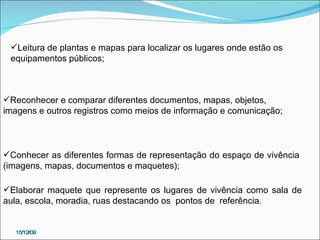 Reconhecer e comparar diferentes documentos, mapas, objetos, imagens e outros registros como meios de informação e comunicação; Leitura de plantas e mapas para localizar os lugares onde estão os equipamentos públicos;  Conhecer as diferentes formas de representação do espaço de vivência (imagens, mapas, documentos e maquetes);  Elaborar maquete que represente os lugares de vivência como sala de aula, escola, moradia, ruas destacando os  pontos de  referência. 15/12/09 