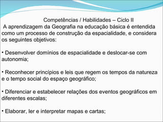 Competências / Habilidades – Ciclo II A aprendizagem da Geografia na educação básica é entendida como um processo de construção da espacialidade, e considera os seguintes objetivos: Desenvolver domínios de espacialidade e deslocar-se com autonomia; Reconhecer princípios e leis que regem os tempos da natureza e o tempo social do espaço geográfico; Diferenciar e estabelecer relações dos eventos geográficos em diferentes escalas; Elaborar, ler e interpretar mapas e cartas; 