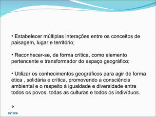 15/12/09 Estabelecer múltiplas interações entre os conceitos de paisagem, lugar e território; Reconhecer-se, de forma crítica, como elemento pertencente e transformador do espaço geográfico; Utilizar os conhecimentos geográficos para agir de forma ética , solidária e crítica, promovendo a consciência ambiental e o respeito à igualdade e diversidade entre todos os povos, todas as culturas e todos os indivíduos.   