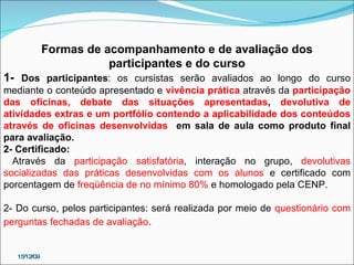 15/12/09 Formas de acompanhamento e de avaliação dos participantes e do curso 1-  Dos participantes : os cursistas serão avaliados ao longo do curso mediante o conteúdo apresentado e  vivência prática   através da  participação das oficinas, debate das situações apresentadas ,  devolutiva de atividades extras e um portfólio contendo a aplicabilidade dos conteúdos através de oficinas desenvolvidas   em sala de aula como produto final para avaliação. 2- Certificado: Através da  participação satisfatória , interação no grupo,  devolutivas socializadas das práticas desenvolvidas com os alunos  e certificado com porcentagem de  freqüência de no mínimo 80%  e homologado pela CENP.  2- Do curso, pelos participantes: será realizada por meio de  questionário com perguntas fechadas de avaliação . 