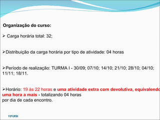 15/12/09 Organização do curso: Carga horária total: 32; Distribuição da carga horária por tipo de atividade: 04 horas  Período de realização: TURMA I - 30/09; 07/10; 14/10; 21/10; 28/10; 04/10;  11/11; 18/11. Horário:  19 às 22 horas  e  uma atividade extra com devolutiva, equivalendo  uma hora a mais  - totalizando 04 horas  por dia de cada encontro. 