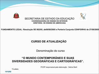 SECRETARIA DE ESTADO DA EDUCAÇÃO COORDENADORIA DE ENSINO DO INTERIOR DIRETORIA  DE ENSINO DE AMERICANA FUNDAMENTO LEGAL: Resolução SE 062/05, de09/08/2005 e Portaria Conjunta CENP/DRHU de 27/09/2005 CURSO DE ATUALIZAÇÃO Denominação do curso “ O MUNDO CONTEMPORÂNEO E SUAS DIVERSIDADES GEOGRÁFICAS E CARTOGRÁFICAS”. PCOP responsável pela elaboração : Selma Marlí Trivellato  15/12/09 