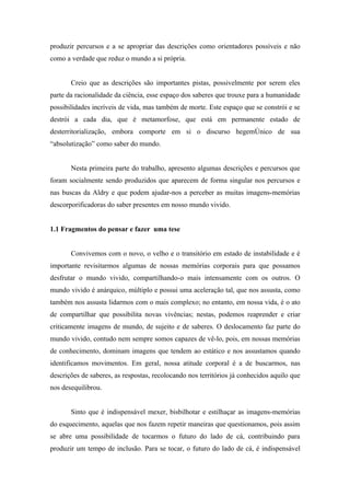 produzir percursos e a se apropriar das descrições como orientadores possíveis e não
como a verdade que reduz o mundo a si própria.


       Creio que as descrições são importantes pistas, possivelmente por serem eles
parte da racionalidade da ciência, esse espaço dos saberes que trouxe para a humanidade
possibilidades incríveis de vida, mas também de morte. Este espaço que se constrói e se
destrói a cada dia, que é metamorfose, que está em permanente estado de
desterritorialização, embora comporte em si o discurso hegemônico de sua
“absolutização” como saber do mundo.


       Nesta primeira parte do trabalho, apresento algumas descrições e percursos que
foram socialmente sendo produzidos que aparecem de forma singular nos percursos e
nas buscas da Aldry e que podem ajudar-nos a perceber as muitas imagens-memórias
descorporificadoras do saber presentes em nosso mundo vivido.


1.1 Fragmentos do pensar e fazer uma tese


       Convivemos com o novo, o velho e o transitório em estado de instabilidade e é
importante revisitarmos algumas de nossas memórias corporais para que possamos
desfrutar o mundo vivido, compartilhando-o mais intensamente com os outros. O
mundo vivido é anárquico, múltiplo e possui uma aceleração tal, que nos assusta, como
também nos assusta lidarmos com o mais complexo; no entanto, em nossa vida, é o ato
de compartilhar que possibilita novas vivências; nestas, podemos reaprender e criar
criticamente imagens de mundo, de sujeito e de saberes. O deslocamento faz parte do
mundo vivido, contudo nem sempre somos capazes de vê-lo, pois, em nossas memórias
de conhecimento, dominam imagens que tendem ao estático e nos assustamos quando
identificamos movimentos. Em geral, nossa atitude corporal é a de buscarmos, nas
descrições de saberes, as respostas, recolocando nos territórios já conhecidos aquilo que
nos desequilibrou.


       Sinto que é indispensável mexer, bisbilhotar e estilhaçar as imagens-memórias
do esquecimento, aquelas que nos fazem repetir maneiras que questionamos, pois assim
se abre uma possibilidade de tocarmos o futuro do lado de cá, contribuindo para
produzir um tempo de inclusão. Para se tocar, o futuro do lado de cá, é indispensável
 
