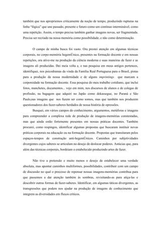 também que nos apropriemos criticamente da noção de tempo, produzindo rupturas na
linha “lógica” que une passado, presente e futuro como um contínuo interminável, como
uma repetição. Assim, o tempo precisa também ganhar imagens novas, ser fragmentada.
Precisa ser recriado na nossa memória como possibilidade, e não como determinação.


       O campo de minha busca foi vasto. Ora prestei atenção em algumas técnicas
corporais, no corpo-memória hegemônico, presentes na formação docente e em nossas
repetições, ora ative-me na produção da ciência moderna e suas maneiras de fazer e as
imagens ali produzidas. Dei meia volta e, e nas pesquisa em meus antigos pertences,
identifiquei, nos psicodramas da vinda da Família Real Portuguesa para o Brasil, pistas
para a produção da nossa modernidade e de alguns imprintings             que marcam a
corporeidade na formação docente. Essa pesquisa do meu trabalho cotidiano, que inclui
fotos, manchetes, documentos... vejo em mim, nos discursos de alunos e de colegas de
profissão, na bagagem que adquiri no Japão como dekassegue, no Paraná e São
Paulo,nas imagens que nos fazem ser como somos, mas que também nos produzem
questionadores dos fazer-saberes herdados de nossa história de opressões.
       Busquei, em vários campos do conhecimento, argumentos, metáforas e imagens
para compreender a complexa rede de produção de imagens-memórias constestadas,
mas que ainda estão fortemente presentes em nossas práticas docentes. Também
procurei, como respingos, identificar algumas propostas que buscaram instituir novas
práticas corporais na educação ou na formação docente. Propostas que transitaram pelos
espaços-tempos de construção anti-hegemônicos. Caminhos por subjetividades
divergentes cujos saberes se articulam no desejo de deslocar poderes. Astúcias que, para
além das técnicas corporais, bordeiam o estabelecido produzindo artes de fazer.


       Não tive a pretensão e muito menos o desejo de estabelecer uma verdade
absoluta, mas apontar caminhos multiformes, possibilidades, contribuir com um campo
de discussão no qual o processo de repensar nossas imagens-memórias contribua para
que passemos a dar atenção também às sombras, revisitando-as para atiça-las e
descobrir outras formas de fazer-saberes. Identificar, em algumas táticas divergentes, as
transgressões que podem nos ajudar na produção de imagens de conhecimento que
integrem as diversidades em fluxos críticos.
 