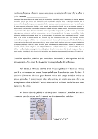 mentes se abriram e o homem ganhou uma nova consciência sobre seu valor e sobre o
poder da razão. _____________________
3
 maginemos uma caverna separada do mundo externo por um alto muro, cuja entrada permite a passagem da luz exterior. Desde seu
nascimento, geração após geração, seres humanos ali vivem acorrentados, sem poder mover a cabeça para a entrada, nem se
locomover, forçados a olharem apenas para a parede do fundo, e sem nunca terem visto o mundo exterior nem a luz do sol. Acima
do muro, uma réstia de luz exterior ilumina o espaço habitado pelos prisioneiros, fazendo com que as coisas que se passam no
mundo exterior sejam projetadas como sombras nas paredes do fundo da caverna. Por trás do muro, pessoas passam conversando e
carregando nos ombros figuras de homens e mulheres, animais cujas sombras são projetadas na parede da caverna. Os prisioneiros
julgam que essas sombras são as próprias coisas externas, e que os artefatos projetados são vivos que se movem e falam. Um dos
prisioneiros, tomado pela curiosidade, decide fugir da caverna. Fabrica um instrumento com o qual quebra os grilhões e escala o
muro. Sai da caverna. No primeiro instante, fica totalmente cego pela luminosidade do sol, com a qual seus olhos não estão
acostumados; pouco a pouco se habitua a luz e começa a ver o mundo. Encanta-se, deslumbra-se, tem a felicidade de, finalmente,
ver as próprias coisas, descobrindo que, em sua prisão, vira apenas sombras. Deseja ficar longe da caverna e somente voltará a ela se
for obrigado, para contar o que viu e libertar os demais. Assim como a subida foi penosa, porque o caminho era íngreme e a luz
ofuscante, também o retorno será penoso, pois será preciso habituar-se novamente às trevas, o que é muito mais difícil do que se
habituar à luz. De volta à caverna, o prisioneiro será desajeitado, não saberá mover-se nem falar de modo compreensível para os
outros, não será acreditado por eles e correrá o risco de ser morto pelos que jamais abandonaram a caverna.( CHAUÍ, 1994,P.195)




O destino implacável, marcado pela intervenção dos deuses, já não explicava mais os
acontecimentos. Governar, decidir, pensar eram agora tarefas do ser humano.


           Para Platão, a educação também é um processo gradativo de busca da verdade
que já se encontra em sua alma e é essa verdade que determina seu modo de viver. A
educação consiste na atividade que o homem realiza para chegar ás idéias e viver de
acordo com elas. O conhecimento não é algo externo ao sujeito, mas um esforço da
alma para conquistar a verdade. Cabe ao educador levar o aluno a interiorizar-se e sentir
a presença das idéias.


           No mundo sensível (dentro da caverna) temos somente a OPINIÃO. Este nível
representa o conhecimento sensível, aquele que temos das coisas materiais.




                                                                         Platão428-347a.C.4
 