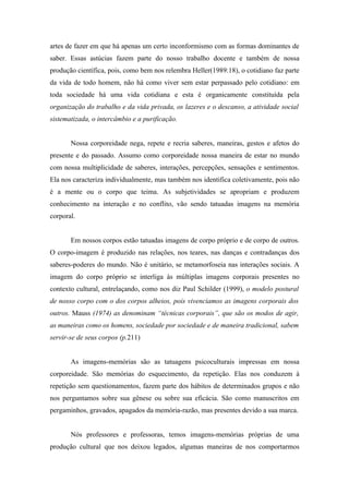 artes de fazer em que há apenas um certo inconformismo com as formas dominantes de
saber. Essas astúcias fazem parte do nosso trabalho docente e também de nossa
produção científica, pois, como bem nos relembra Heller(1989:18), o cotidiano faz parte
da vida de todo homem, não há como viver sem estar perpassado pelo cotidiano: em
toda sociedade há uma vida cotidiana e esta é organicamente constituída pela
organização do trabalho e da vida privada, os lazeres e o descanso, a atividade social
sistematizada, o intercâmbio e a purificação.


       Nossa corporeidade nega, repete e recria saberes, maneiras, gestos e afetos do
presente e do passado. Assumo como corporeidade nossa maneira de estar no mundo
com nossa multiplicidade de saberes, interações, percepções, sensações e sentimentos.
Ela nos caracteriza individualmente, mas também nos identifica coletivamente, pois não
é a mente ou o corpo que teima. As subjetividades se apropriam e produzem
conhecimento na interação e no conflito, vão sendo tatuadas imagens na memória
corporal.


       Em nossos corpos estão tatuadas imagens de corpo próprio e de corpo de outros.
O corpo-imagem é produzido nas relações, nos teares, nas danças e contradanças dos
saberes-poderes do mundo. Não é unitário, se metamorfoseia nas interações sociais. A
imagem do corpo próprio se interliga às múltiplas imagens corporais presentes no
contexto cultural, entrelaçando, como nos diz Paul Schilder (1999), o modelo postural
de nosso corpo com o dos corpos alheios, pois vivenciamos as imagens corporais dos
outros. Mauss (1974) as denominam “técnicas corporais”, que são os modos de agir,
as maneiras como os homens, sociedade por sociedade e de maneira tradicional, sabem
servir-se de seus corpos (p.211)


       As imagens-memórias são as tatuagens psicoculturais impressas em nossa
corporeidade. São memórias do esquecimento, da repetição. Elas nos conduzem à
repetição sem questionamentos, fazem parte dos hábitos de determinados grupos e não
nos perguntamos sobre sua gênese ou sobre sua eficácia. São como manuscritos em
pergaminhos, gravados, apagados da memória-razão, mas presentes devido a sua marca.


       Nós professores e professoras, temos imagens-memórias próprias de uma
produção cultural que nos deixou legados, algumas maneiras de nos comportarmos
 