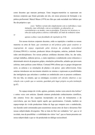 como docentes que marcam pertenças. Estas imagens-memórias se expressam em
técnicas corporais que foram gravadas em nós, em nosso processo de formação e na
prática profissional. Marcel Mauss (1974) nos fala que cada sociedade tem hábitos que
lhe são próprios e que
                       esses “hábitos variam não simplesmente com os indivíduos e suas
                imitações, mas sobretudo, com as sociedades, as educações, as
                conveniências e as modas, com os prestígios. É preciso ver técnicas e a
                obra da razão prática coletiva e individual, ali onde de ordinário vêem-
se
                apenas a alma e suas faculdades de repetição (p.214).

         Em nossas técnicas corporais docentes, estão as repetições e também as nossas
maneiras ou artes de fazer, que constituem as mil práticas pelas quais usuários se
reapropriam do espaço organizado pelas técnicas da produção sociocultural
(Certeau,1994:41) e recriam, produzem táticas divergentes, astúcias, podendo formar
redes anti-disciplinares. Em nossas práticas cotidianas docentes (falar, ler, dar aulas,
corrigir trabalhos, elaborar provas...), tanto repetimos o estabelecido como refazemos o
determinado através de pequenos golpes, simulações polimorfas, achados que provocam
euforias, tanto poéticas como bélicas. Certeau(1994) afirma que os gregos designavam
métis, as astúcias e as simulações de plantas e de peixes para sobreviverem. Estas
astúcias introduzem um movimento aleatório no sistema e expressam as possibilidades
das inteligências que articulam o combate ao estabelecido com os prazeres cotidianos.
Ele nos fala, no entanto, que as estratégias escondem sob cálculos objetivos a sua
relação com o poder que os sustenta, guardado pelo lugar próprio ou pela instituição
(p.47)


         No espaço-tempo do vivido, agimos, portanto, muitas vezes através dos habitus4
e outras vezes com astúcias. Quando estamos produzindo conhecimentos científicos,
não estamos livres dos esquemas incorporados em anos de treinamentos e de
convivência, que nos fazem repetir aquilo que questionamos. Contudo, também no
espaço-tempo do vivido produzimos linhas de fuga que rompem com o estabelecido,
nos fazendo sentir estruturados para assumirmos nossas artes de fazer e deixarmos fluir
nossas subjetividades divergentes. Não se trata de fluir um verdadeiro “eu”, que se vê
revelado, mas de possibilitar a visibilidade dos vários “eus”, que se fazem presentes em
nossa subjetividade e que se vão produzindo no diálogo sociocultural.
 
