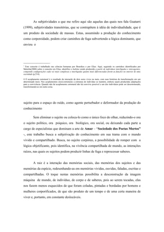 As subjetividades a que me refiro aqui são aquelas das quais nos fala Guatarri
(1999), subjetividades transitórias, que se contrapõem à idéia de individualidade, que é
um produto da sociedade de massas. Estas, assumindo a produção do conhecimento
como corporeidade, podem criar caminhos de fuga subvertendo a lógica dominante, que
enviou o




________________
3
  Este conceito é trabalhado nas ciências humanas por Bourdieu e por Elias. Aqui, seguindo os caminhos identificados por
Malerba(2000) sobre o conceito em Elias, identifico o habitus sendo produzido a partir de indivíduos interligados e interagentes,
compondo configurações cada vez mais complexas e interligadas quanto mais diferenciadas forem as funções no interior de uma
sociedade (p.214).

4 O acoplamento estrutural é o resultado da interação de dois seres vivos ou mais, com suas histórias de transformação em um
determinado meio. Nos acoplamentos sócio-estruturais a estrutura do indivíduo se mantém, embora sejam produzidas adaptações
para a convivência. Quando não há acoplamento estrutural não há convívio possível e um dos indivíduos pode ser desestruturado,
transformando-se em outra coisa.




sujeito para o espaço do ruído, como agente perturbador e deformador da produção do
conhecimento

          Sem eliminar o sujeito ou coloca-lo como o único foco do olhar, reduzindo-o ora
o sujeito político, ora psíquico, ora biológico, ora social, ou deixando cada parte a
cargo de especialistas que dominam a arte de Amar – “Sociedade dos Poetas Mortos”
-, este trabalho busca a subjetivação do conhecimento em sua trama com o mundo
vivido e compartilhado. Busca, no sujeito corpóreo, a possibilidade de romper com a
lógica objetificante, pois identifica, na vivência compartilhada de mundo, as interações
raízes, nas quais os sujeitos podem produzir linhas de fuga e reprocessar saberes.


          A raiz é a interação das memórias sociais, das memórias dos sujeitos e das
memórias da espécie, redesenhando-as em memórias vividas, ouvidas, faladas, escritas e
compartilhadas. O toque nestas memórias possibilita a desconstrução da imagem
máquina de mundo, de indivíduo, de corpo e de saberes, pois ao serem tocadas, elas
nos fazem menos esquecidos de que foram coladas, pintadas e bordadas por homens e
mulheres corporificados, de que são produto de um tempo e de uma certa maneira de
viver e, portanto, em constante deslocáveis.
 