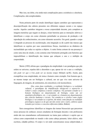 Mas isso, me dirão, cria ainda mais complicações para a existência e a docência.
Complicações, não:complexidades.


       Nesta primeira parte do estudo identifiquei alguns caminhos que representam a
descorporificação dos saberes presentes nos diferentes espaços sociais e no espaço
escolar. Aqueles caminhos integram a nossa corporeidade docente, pois compõem as
imagens-memórias que negam os desejos, criam barreiras para as interações afetivas e
identificam o corpo ora como elemento perturbador ao processo de produção e de
reprodução de conhecimentos, ora como elemento acessório. Em geral, quando o corpo
é integrado ao processo de escolarização, esta integração se dá a partir das marcas que
identificam os sujeitos por suas características físicas, inserindo-os na dinâmica da
racionalidade que reduz os sujeitos a objetos. A outra forma comum de sua presença é
como uma área de estudo, e esta costuma estar fortemente protegida com barreiras que
impossibilitam a identificação das tramas que enlaçam o uno e o múltiplo da
corporeidade.


       Morin (1995) afirma que o paradigma da simplicidade é um paradigma que põe
ordem no universo, expulsa dele a desordem e que, apesar de ver o uno e o múltiplo,
não pode ver que o Uno pode ser ao mesmo tempo Múltiplo (p.86). Assim, para
exemplificar essa simplicidade, ele torna o homem como exemplo. Este homem que é,
ao mesmo tempo um ser biológico e cultural, um ser que vive num universo de
linguagem, de imagens, de sentimentos, de consciência e de inconsciência.
                       Ora, estas duas realidades, a realidade biológica e a realidade
                cultural, o paradigma da simplificação obriga-nos a separa-los a
                reduzir a mais complexa à menos complexa. Vai portanto estudar-se o
                homem biológico no departamento de biologia, como um ser
                anatômico,fisiológico, etc., e vai estudar-se o homem nos departamentos
                das ciências humanas e sociais. Vai estudar-se o cérebro como órgão
                biológico e vai estudar-se o espírito, the mind, como função ou realidade
                psicológica esquece-se de que um não existe sem o outro, embora sejam
                tratados por termos e conceitos diferentes.(idem, ibidem)

       Sem conseguirmos identificar as imagens das tramas biossociais que percorrem
nosso processo de conhecer, nossos estudantes da formação docente e nós professores
ainda não nos emaranhamos suficientemente na trama para conhecer o sujeito que se
coloca como corporeidade no mundo e não como cabeça pensante, leitor afetivo, mão
escritora, cidadão político. O corpo é o nó onde concretizamos nossa subjetividade, é
 