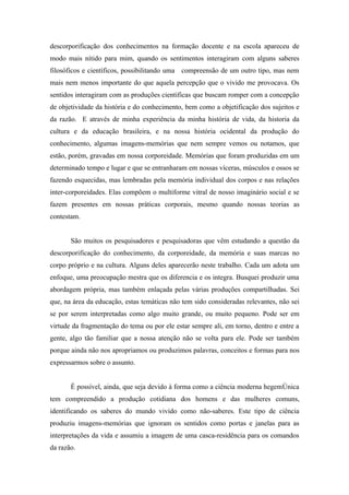 descorporificação dos conhecimentos na formação docente e na escola apareceu de
modo mais nítido para mim, quando os sentimentos interagiram com alguns saberes
filosóficos e científicos, possibilitando uma compreensão de um outro tipo, mas nem
mais nem menos importante do que aquela percepção que o vivido me provocava. Os
sentidos interagiram com as produções cientificas que buscam romper com a concepção
de objetividade da história e do conhecimento, bem como a objetificação dos sujeitos e
da razão. E através de minha experiência da minha história de vida, da historia da
cultura e da educação brasileira, e na nossa história ocidental da produção do
conhecimento, algumas imagens-memórias que nem sempre vemos ou notamos, que
estão, porém, gravadas em nossa corporeidade. Memórias que foram produzidas em um
determinado tempo e lugar e que se entranharam em nossas víceras, músculos e ossos se
fazendo esquecidas, mas lembradas pela memória individual dos corpos e nas relações
inter-corporeidades. Elas compõem o multiforme vitral de nosso imaginário social e se
fazem presentes em nossas práticas corporais, mesmo quando nossas teorias as
contestam.


       São muitos os pesquisadores e pesquisadoras que vêm estudando a questão da
descorporificação do conhecimento, da corporeidade, da memória e suas marcas no
corpo próprio e na cultura. Alguns deles aparecerão neste trabalho. Cada um adota um
enfoque, uma preocupação mestra que os diferencia e os integra. Busquei produzir uma
abordagem própria, mas também enlaçada pelas várias produções compartilhadas. Sei
que, na área da educação, estas temáticas não tem sido consideradas relevantes, não sei
se por serem interpretadas como algo muito grande, ou muito pequeno. Pode ser em
virtude da fragmentação do tema ou por ele estar sempre ali, em torno, dentro e entre a
gente, algo tão familiar que a nossa atenção não se volta para ele. Pode ser também
porque ainda não nos apropriamos ou produzimos palavras, conceitos e formas para nos
expressarmos sobre o assunto.


       É possível, ainda, que seja devido à forma como a ciência moderna hegemônica
tem compreendido a produção cotidiana dos homens e das mulheres comuns,
identificando os saberes do mundo vivido como não-saberes. Este tipo de ciência
produziu imagens-memórias que ignoram os sentidos como portas e janelas para as
interpretações da vida e assumiu a imagem de uma casca-residência para os comandos
da razão.
 