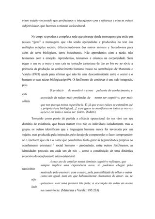 como sujeito encarnado que produzimos e interagimos com a natureza e com as outras
subjetividade, que fazemos o mundo sociocultural.


         No corpo se produz a complexa rede que abrange desde mensagens que estão em
nossos “gens” a mensagens que vão sendo apreendidas e produzidas no tear das
múltiplas relações sociais, diferenciando-nos dos outros animais e fazendo-nos para
além de seres biológicos, seres bioculturais. Não aprendemos com a razão, não
teimamos com a emoção. Aprendemos, teimamos e criamos na corporeidade. Sem
negar a um ou a outro e sem cair na tentação cartesiana de dar ao bio ou ao sócio a
primazia da produção do conhecimento humano, busco na contribuição de Maturana e
Varela (1995) ajuda para afirmar que não há uma descontinuidade entre o social e o
humano e suas raízes biológicas(p.69). O fenômeno do conhecer é um todo integrado,
pois
                       O produzir    do mundo é o cerne     pulsante do conhecimento, e
está
                associado às raízes mais profundas de     nosso ser cognitivo, por mais
sólida
                que nos pareça nossa experiência. E, já que essas raízes se estendem até
                a própria base biológica[...], esse gerar se manifesta em todas as nossas
                ações e em todo o nosso ser. (idem, ibidem)

         Tomando como ponto de partida a eficácia operacional do ser vivo em seu
domínio de existência, que busca manter vivo não os indivíduos isoladamente, mas o
grupo, os outros identificam que a linguagem humana nunca foi inventada por um
sujeito, mas produzida pela interação, pelo desejo de compreender e fazer compreender-
se. Concluem que ela é o liame que possibilitou tanto gerar as regularidades próprias do
                         5
acoplamento estrutural       social humano – produzindo, entre outros fenômenos, as
identidades pessoais em cada um de nós -, como a constituição de uma dinâmica
recursiva do acoplamento sócio-estrutural.
                      A esse ato de ampliar nosso domínio cognitivo reflexivo, que
                sempre implica uma experiência nova, só podemos chegar pelo
raciocínio
                motivado pelo encontro com o outro, pela possibilidade de olhar o outro
                como um igual, num ato que habitualmente chamamos de amor- ou, se
         não
                quisermos usar uma palavra tão forte, a aceitação do outro ao nosso
         lado
                na convivência. (Maturana e Varela:1995:263)
 