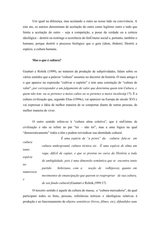 Um igual na diferença, mas aceitando o outro ao nosso lado na convivência. A
este ato, os autores denominam de aceitação do outro como legítimo outro e tudo que
limita a aceitação do outro – seja a competição, a posse da verdade ou a certeza
ideológica – destrói ou restringe a ocorrência do fenômeno social e, portanto, também o
humano, porque destrói o processo biológico que o gera (idem, ibidem). Destrói a
espécie, a cultura humana.


          Mas o que é cultura?


Guattari e Rolnik (1999), ao tratarem da produção de subjetividades, falam sobre os
vários sentidos que a palavra “cultura” assumiu no decorrer da história. O mais antigo é
o que aparece na expressão “cultivar o espírito” e tem uma conotação de “cultura de
valor”, por corresponder a um julgamento de valor que determina quem tem Cultura, e
quem não tem: ou se pertence a meios cultos ou se pertence a meios incultos(p.17). É a
cultura civilização que, segundo Elias (1994c), vai aparecer na Europa do século XVI e
vai expressar a idéia de melhor maneira de se comportar diante de outras pessoas, de
melhor maneira de viver.


          O outro sentido refere-se à “cultura alma coletiva”, que é sinônimo de
civilização e não se refere ao par “ter – não ter”, mas a uma lógica na qual
“democraticamente” todos a têm e podem reivindicar sua identidade cultural.
                               É uma espécie de “a priori” da        cultura: fala-se em
cultura
                 cultura underground, cultura técnica etc. É uma espécie de alma um
tanto
                 vaga, difícil de captar, e que se prestou no curso da História a toda
espécie
                 de ambigüidade, pois é uma dimensão semântica que se encontra tanto
no
                 partido     hitleriano, com a      noção de     volk(povo), quanto em
numerosos
                 movimentos de emancipação que querem se reapropriar de sua cultura,
e
                 de seu fundo cultural.(Guattari e Rolnik,1999:17)

          O terceiro sentido é aquele da cultura de massa, a “cultura-mercadoria”, da qual
participam todos os bens, pessoas, referências teóricas e ideológicas relativas à
produção e ao funcionamento de objetos semióticos (livros, filmes, etc), difundidos num
 
