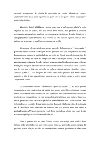 mercado determinado de circulação monetária ou estatal. Difunde-se cultura
exatamente como Coca-Cola, cigarros “de quem sabe o que quer”, carros ou qualquer
coisa.(idem,ibidem).


       Guattari e Rolnik (1999) nos contam, ainda, que a “cultura-mercadoria” é mais
objetiva do que as outras, pois não busca fazer teoria, mas produzir e difundir
mercadorias, em princípio, sem levar em consideração os sistemas de valor distintivos e
sem preocupação com territórios. Não se trata de uma cultura a priori, mas de uma
cultura que se produz, se modifica constantemente (p.19).


       Os autores afirmam ainda que, com a ascensão da burguesia, a “cultura-valor “
parece ter vindo assumir a definição do que pertence e do que não pertence às elites
burguesas, que extraem a legitimidade de seu poder do fato de terem feito certo tipo de
trabalho no campo do saber, no campo das artes e assim por diante. Ao ser tomada
como uma categoria geral de valor cultural no campo das elites burguesas, esta pode ser
usada para designar diferentes níveis culturais em sistemas setoriais de valor – aquilo
que faz com que se fale, por exemplo, em cultura clássica, cultura cientifica, cultura
artística (1999:18). Esta imagem de cultura está muito presente nos fazer-saberes
docentes e não é raro encontrarmos pessoas que se referem umas às outras como
“sujeito sem cultura”.


       A “cultura alma-coletiva” foi elaborada a partir do século XIX. No início ganhou
uma conotação segregacionista e até racista, mas alguns antropólogos, tentando romper
com o seu etnocentrismo, estabelecem uma espécie de policentrismo cultural, no qual se
multiplicou o etnocentrismo e a cada alma coletiva foi atribuída uma cultura. Os povos,
etnias, grupos sociais e sociedades primitivas são informados que “fazem cultura”. São
informados, por exemplo, de que fazem música, dança, atividades de culto, de mitologia
etc. E descobrem isso sobretudo no momento em que pessoas vêm lhes tomar a
produção para expô-la em museus ou vende-la no mercado de arte ou para inseri-la nas
teorias antropológicas científicas em circulação.


       Mas as pessoas não se vêem fazendo cultura, nem dança, nem música. Seus
fazeres estão articulados uns aos outros como forma de expressão, como maneira de
produzir bens e relações sociais. No mundo vivido, não nos questionamos sobre essas
 