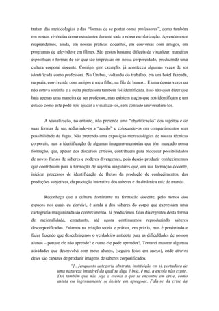 tratam das metodologias e das “formas de se portar como professores”, como também
em nossas vivências como estudantes durante toda a nossa escolarização. Aprendemos e
reaprendemos, ainda, em nossas práticas docentes, em conversas com amigos, em
programas de televisão e em filmes. São gestos bastante difíceis de visualizar, maneiras
específicas e formas de ser que são impressas em nossa corporeidade, produzindo uma
cultura corporal docente. Comigo, por exemplo, já aconteceu algumas vezes de ser
identificada como professora. No ônibus, voltando do trabalho, em um hotel fazenda,
na praia, convivendo com amigos e meu filho, na fila do banco... E uma dessas vezes eu
não estava sozinha e a outra professora também foi identificada. Isso não quer dizer que
haja apenas uma maneira de ser professor, mas existem traços que nos identificam e um
estudo como este pode nos ajudar a visualiza-los, sem contudo universaliza-los.


       A visualização, no entanto, não pretende uma “objetificação” dos sujeitos e de
suas formas de ser, reduzindo-os a “aquilo” e colocando-os em compartimentos sem
possibilidade de fugas. Não pretendo uma exposição mercadológica de nossas técnicas
corporais, mas a identificação de algumas imagens-memórias que têm marcado nossa
formação, que, apesar dos discursos críticos, contribuem para bloquear possibilidades
de novos fluxos de saberes e poderes divergentes, pois desejo produzir conhecimentos
que contribuam para a formação de sujeitos singulares que, em sua formação docente,
iniciem processos de identificação de fluxos da produção de conhecimentos, das
produções subjetivas, da produção interativa dos saberes e da dinâmica raiz do mundo.


       Reconheço que a cultura dominante na formação docente, pelo menos dos
espaços nos quais eu convivi, é ainda a dos saberes do corpo que expressam uma
cartografia maquinizada do conhecimento. Já produzimos falas divergentes desta forma
de   racionalidade,   entretanto,   até   agora   continuamos   reproduzindo      saberes
descorporificados. Falamos na relação teoria e prática, em práxis, mas é persistindo e
fazer fazendo que descobriremos o verdadeiro antídoto para as dificuldades de nossos
alunos – porque ele não aprende? e como ele pode aprender?. Tentarei mostrar algumas
atividades que desenvolvi com meus alunos, (seguira fotos em anexo), onde através
deles são capazes de produzir imagens de saberes corporificados.
                     “[...]enquanto categoria abstrata, instituição em si, portadora de
              uma natureza imutável da qual se diga é boa, é má, a escola não existe.
              Daí também que não seja a escola a que se encontre em crise, como
              astuta ou ingenuamente se insiste em apregoar. Fala-se da crise da
 