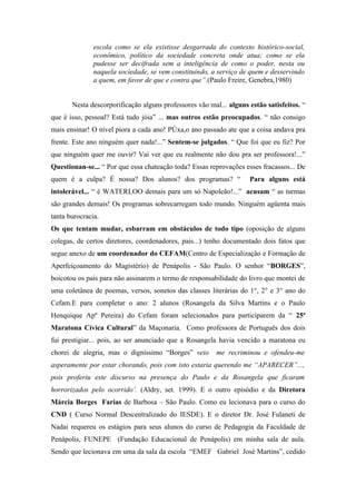 escola como se ela existisse desgarrada do contexto histórico-social,
               econômico, político da sociedade concreta onde atua; como se ela
               pudesse ser decifrada sem a inteligência de como o poder, nesta ou
               naquela sociedade, se vem constituindo, a serviço de quem e desservindo
               a quem, em favor de que e contra que”.(Paulo Freire, Genebra,1980)


       Nesta descorporificação alguns professores vão mal... alguns estão satisfeitos. “
que é isso, pessoal? Está tudo jóia” ... mas outros estão preocupados. “ não consigo
mais ensinar! O nível piora a cada ano! Pôxa,o ano passado ate que a coisa andava pra
frente. Este ano ninguém quer nada!...” Sentem-se julgados. “ Que foi que eu fiz? Por
que ninguém quer me ouvir? Vai ver que eu realmente não dou pra ser professora!...”
Questionan-se... “ Por que essa chateação toda? Essas reprovações esses fracassos... De
quem é a culpa? É nossa? Dos alunos? dos programas? “               Para alguns está
intolerável... “ é WATERLOO demais para um só Napoleão!...” acusam “ as turmas
são grandes demais! Os programas sobrecarregam todo mundo. Ninguém agüenta mais
tanta burocracia.
Os que tentam mudar, esbarram em obstáculos de todo tipo (oposição de alguns
colegas, de certos diretores, coordenadores, pais...) tenho documentado dois fatos que
segue anexo de um coordenador do CEFAM(Centro de Especialização e Formação de
Aperfeiçoamento do Magistério) de Penápolis - São Paulo. O senhor “BORGES”,
boicotou os pais para não assinarem o termo de responsabilidade do livro que montei de
uma coletânea de poemas, versos, sonetos das classes literárias do 1°, 2° e 3° ano do
Cefam.E para completar o ano: 2 alunos (Rosangela da Silva Martins e o Paulo
Henquique Apº Pereira) do Cefam foram selecionados para participarem da “ 25ª
Maratona Cívica Cultural” da Maçonaria. Como professora de Português dos dois
fui prestigiar... pois, ao ser anunciado que a Rosangela havia vencido a maratona eu
chorei de alegria, mas o digníssimo “Borges” veio        me recriminou e ofendeu-me
asperamente por estar chorando, pois com isto estaria querendo me “APARECER”...,
pois proferiu este discurso na presença do Paulo e da Rosangela que ficaram
horrorizados pelo ocorrido’. (Aldry, set. 1999). E o outro episódio e da Diretora
Márcia Borges Farias de Barbosa – São Paulo. Como eu lecionava para o curso do
CND ( Curso Normal Descentralizado do IESDE). E o diretor Dr. José Fulaneti de
Nadai requereu os estágios para seus alunos do curso de Pedagogia da Faculdade de
Penápolis, FUNEPE (Fundação Educacional de Penápolis) em minha sala de aula.
Sendo que lecionava em uma da sala da escola “EMEF Gabriel José Martins”, cedido
 