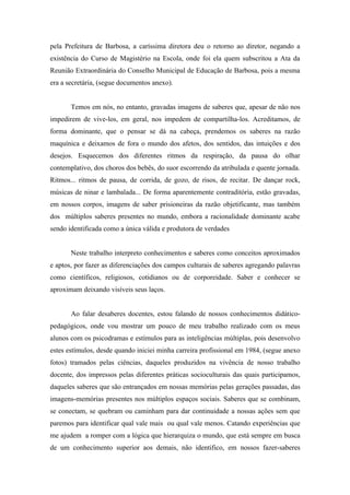 pela Prefeitura de Barbosa, a caríssima diretora deu o retorno ao diretor, negando a
existência do Curso de Magistério na Escola, onde foi ela quem subscritou a Ata da
Reunião Extraordinária do Conselho Municipal de Educação de Barbosa, pois a mesma
era a secretária, (segue documentos anexo).


       Temos em nós, no entanto, gravadas imagens de saberes que, apesar de não nos
impedirem de vive-los, em geral, nos impedem de compartilha-los. Acreditamos, de
forma dominante, que o pensar se dá na cabeça, prendemos os saberes na razão
maquínica e deixamos de fora o mundo dos afetos, dos sentidos, das intuições e dos
desejos. Esquecemos dos diferentes ritmos da respiração, da pausa do olhar
contemplativo, dos choros dos bebês, do suor escorrendo da atribulada e quente jornada.
Ritmos... ritmos de pausa, de corrida, de gozo, de risos, de recitar. De dançar rock,
músicas de ninar e lambalada... De forma aparentemente contraditória, estão gravadas,
em nossos corpos, imagens de saber prisioneiras da razão objetificante, mas também
dos múltiplos saberes presentes no mundo, embora a racionalidade dominante acabe
sendo identificada como a única válida e produtora de verdades


       Neste trabalho interpreto conhecimentos e saberes como conceitos aproximados
e aptos, por fazer as diferenciações dos campos culturais de saberes agregando palavras
como científicos, religiosos, cotidianos ou de corporeidade. Saber e conhecer se
aproximam deixando visíveis seus laços.


       Ao falar desaberes docentes, estou falando de nossos conhecimentos didático-
pedagógicos, onde vou mostrar um pouco de meu trabalho realizado com os meus
alunos com os psicodramas e estímulos para as inteligências múltiplas, pois desenvolvo
estes estímulos, desde quando iniciei minha carreira profissional em 1984, (segue anexo
fotos) tramados pelas ciências, daqueles produzidos na vivência de nosso trabalho
docente, dos impressos pelas diferentes práticas socioculturais das quais participamos,
daqueles saberes que são entrançados em nossas memórias pelas gerações passadas, das
imagens-memórias presentes nos múltiplos espaços sociais. Saberes que se combinam,
se conectam, se quebram ou caminham para dar continuidade a nossas ações sem que
paremos para identificar qual vale mais ou qual vale menos. Catando experiências que
me ajudem a romper com a lógica que hierarquiza o mundo, que está sempre em busca
de um conhecimento superior aos demais, não identifico, em nossos fazer-saberes
 