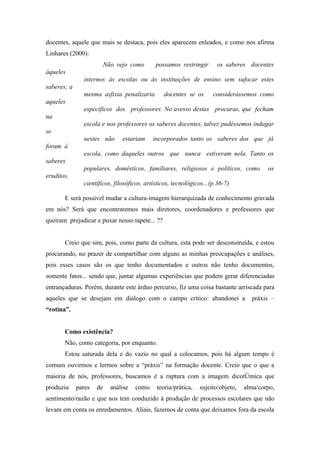 docentes, aquele que mais se destaca, pois eles aparecem enleados, e como nos afirma
Linhares (2000):
                      Não vejo como          possamos restringir      os saberes docentes
àqueles
               internos às escolas ou às instituições de ensino sem sufocar estes
saberes; a
               mesma asfixia penalizaria        docentes se os       considerássemos como
aqueles
               específicos dos professores. No avesso destas procuras, que fecham
na
               escola e nos professores os saberes docentes, talvez pudéssemos indagar
se
               nestes não      estariam     incorporados tanto os saberes dos que já
foram à
               escola, como daqueles outros que nunca estiveram nela. Tanto os
saberes
               populares, domésticos, familiares, religiosos e políticos, como           os
eruditos,
               científicos, filosóficos, artísticos, tecnológicos...(p.36-7)

       E será possível mudar a cultura-imagem hierarquizada de conhecimento gravada
em nós? Será que encontraremos mais diretores, coordenadores e professores que
queiram prejudicar e puxar nosso tapete... ??


       Creio que sim, pois, como parte da cultura, esta pode ser desconstruída, e estou
procurando, no prazer de compartilhar com alguns as minhas preocupações e análises,
pois esses casos são os que tenho documentados e outros não tenho documentos,
somente fatos... sendo que, juntar algumas experiências que podem gerar diferenciadas
entrançaduras. Porém, durante este árduo percurso, fiz uma coisa bastante arriscada para
aqueles que se desejam em diálogo com o campo crítico: abandonei a                 práxis –
“rotina”.


       Como existência?
       Não, como categoria, por enquanto.
       Estou saturada dela e do vazio no qual a colocamos, pois há algum tempo é
comum ouvirmos e lermos sobre a “práxis” na formação docente. Creio que o que a
maioria de nós, professores, buscamos é a ruptura com a imagem dicotômica que
produziu     pares   de   análise   como     teoria/prática,   sujeito/objeto,   alma/corpo,
sentimento/razão e que nos tem conduzido à produção de processos escolares que não
levam em conta os enredamentos. Aliais, fazemos de conta que deixamos fora da escola
 