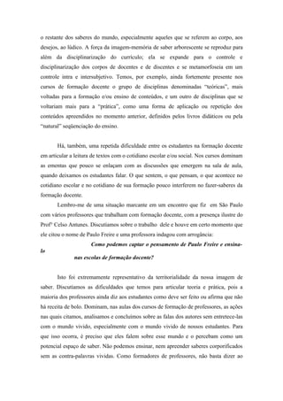 o restante dos saberes do mundo, especialmente aqueles que se referem ao corpo, aos
desejos, ao lúdico. A força da imagem-memória de saber arborescente se reproduz para
além da disciplinarização do currículo; ela se expande para o controle e
disciplinarização dos corpos de docentes e de discentes e se metamorfoseia em um
controle intra e intersubjetivo. Temos, por exemplo, ainda fortemente presente nos
cursos de formação docente o grupo de disciplinas denominadas “teóricas”, mais
voltadas para a formação e/ou ensino de conteúdos, e um outro de disciplinas que se
voltariam mais para a “prática”, como uma forma de aplicação ou repetição dos
conteúdos apreendidos no momento anterior, definidos pelos livros didáticos ou pela
“natural” seqüenciação do ensino.


       Há, também, uma repetida dificuldade entre os estudantes na formação docente
em articular a leitura de textos com o cotidiano escolar e/ou social. Nos cursos dominam
as ementas que pouco se enlaçam com as discussões que emergem na sala de aula,
quando deixamos os estudantes falar. O que sentem, o que pensam, o que acontece no
cotidiano escolar e no cotidiano de sua formação pouco interferem no fazer-saberes da
formação docente.
       Lembro-me de uma situação marcante em um encontro que fiz em São Paulo
com vários professores que trabalham com formação docente, com a presença ilustre do
Prof° Celso Antunes. Discutíamos sobre o trabalho dele e houve em certo momento que
ele citou o nome de Paulo Freire e uma professora indagou com arrogância:
                     Como podemos captar o pensamento de Paulo Freire e ensina-
lo
              nas escolas de formação docente?


       Isto foi extremamente representativo da territorialidade da nossa imagem de
saber. Discutíamos as dificuldades que temos para articular teoria e prática, pois a
maioria dos professores ainda diz aos estudantes como deve ser feito ou afirma que não
há receita de bolo. Dominam, nas aulas dos cursos de formação de professores, as ações
nas quais citamos, analisamos e concluímos sobre as falas dos autores sem entretece-las
com o mundo vivido, especialmente com o mundo vivido de nossos estudantes. Para
que isso ocorra, é preciso que eles falem sobre esse mundo e o percebam como um
potencial espaço de saber. Não podemos ensinar, nem apreender saberes corporificados
sem as contra-palavras vividas. Como formadores de professores, não basta dizer ao
 