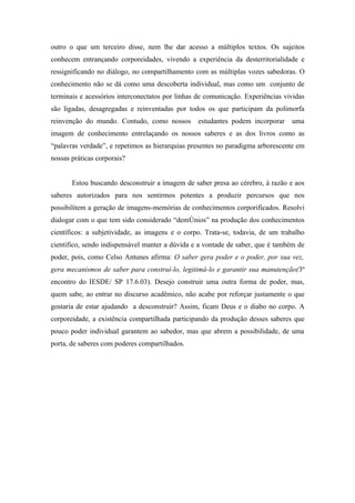 outro o que um terceiro disse, nem lhe dar acesso a múltiplos textos. Os sujeitos
conhecem entrançando corporeidades, vivendo a experiência da desterritorialidade e
ressignificando no diálogo, no compartilhamento com as múltiplas vozes sabedoras. O
conhecimento não se dá como uma descoberta individual, mas como um conjunto de
terminais e acessórios interconectatos por linhas de comunicação. Experiências vividas
são ligadas, desagregadas e reinventadas por todos os que participam da polimorfa
reinvenção do mundo. Contudo, como nossos        estudantes podem incorporar     uma
imagem de conhecimento entrelaçando os nossos saberes e as dos livros como as
“palavras verdade”, e repetimos as hierarquias presentes no paradigma arborescente em
nossas práticas corporais?


       Estou buscando desconstruir a imagem de saber presa ao cérebro, á razão e aos
saberes autorizados para nos sentirmos potentes a produzir percursos que nos
possibilitem a geração de imagens-memórias de conhecimentos corporificados. Resolvi
dialogar com o que tem sido considerado “demônios” na produção dos conhecimentos
científicos: a subjetividade, as imagens e o corpo. Trata-se, todavia, de um trabalho
cientifico, sendo indispensável manter a dúvida e a vontade de saber, que é também de
poder, pois, como Celso Antunes afirma: O saber gera poder e o poder, por sua vez,
gera mecanismos de saber para construí-lo, legitimá-lo e garantir sua manutenção(3º
encontro do IESDE/ SP 17.6.03). Desejo construir uma outra forma de poder, mas,
quem sabe, ao entrar no discurso acadêmico, não acabe por reforçar justamente o que
gostaria de estar ajudando a desconstruir? Assim, ficam Deus e o diabo no corpo. A
corporeidade, a existência compartilhada participando da produção desses saberes que
pouco poder individual garantem ao sabedor, mas que abrem a possibilidade, de uma
porta, de saberes com poderes compartilhados.
 
