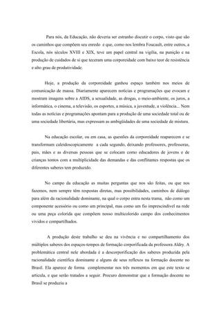 Para nós, da Educação, não deveria ser estranho discutir o corpo, visto que são
os caminhos que compõem seu enredo e que, como nos lembra Foucault, entre outros, a
Escola, nós séculos XVIII e XIX, teve um papel central na vigília, na punição e na
produção de cuidados de si que teceram uma corporeidade com baixo teor de resistência
e alto grau de produtividade.


       Hoje, a produção da corporeidade ganhou espaço também nos meios de
comunicação de massa. Diariamente aparecem notícias e programações que evocam e
mostram imagens sobre a AIDS, a sexualidade, as drogas, o meio-ambiente, os juros, a
informática, o cinema, a televisão, os esportes, a música, a juventude, a violência... Nem
todas as notícias e programações apontam para a produção de uma sociedade total ou de
uma sociedade libertária, mas expressam as ambigüidades de uma sociedade de mistura.


       Na educação escolar, ou em casa, as questões da corporeidade reaparecem e se
transformam caleidoscopicamente a cada segundo, deixando professores, professoras,
pais, mães e as diversas pessoas que se colocam como educadores de jovens e de
crianças tontos com a multiplicidade das demandas e das conflitantes respostas que os
diferentes saberes tem produzido.


       No campo da educação as muitas perguntas que nos são feitas, ou que nos
fazemos, nem sempre têm respostas diretas, mas possibilidades, caminhos de diálogo
para além da racionalidade dominante, na qual o corpo entra nesta trama, não como um
componente acessório ou como um principal, mas como um fio imprescindível na rede
ou uma peça colorida que compõem nosso multicolorido campo dos conhecimentos
vividos e compartilhados.


        A produção deste trabalho se deu na vivência e no compartilhamento dos
múltiplos saberes dos espaços-tempos de formação corporificada da professora Aldry. A
problemática central nele abordada é a descorporificação dos saberes produzida pela
racionalidade científica dominante e alguns de seus reflexos na formação docente no
Brasil. Ela aparece de forma complementar nos três momentos em que este texto se
articula, e que serão tratados a seguir. Procuro demonstrar que a formação docente no
Brasil se produziu a
 