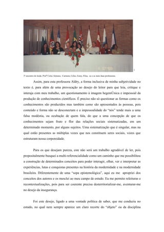 5


3º encontro do Iesde, Profº Celso Antunes, Carmem, Celso, Ivany, Elisa, eu e as mais duas professoras.

          Assim, para esta professora Aldry, a forma inclusiva de minha subjetividade no
texto é, para além de uma provocação ao desejo do leitor para que leia, critique e
interaja com meu trabalho, um questionamento à imagem hegemônica e impessoal da
produção de conhecimentos científicos. É preciso não só questionar as formas como os
conhecimentos são produzidos mas também como são apresentados às pessoas, pois
conteúdo e forma não se desconectam e a impessoalidade do “nós” tende mais a uma
falsa modéstia, ou ocultação de quem fala, do que a uma concepção de que os
conhecimentos sejam fruto e flor das relações sociais sistematizadas, em um
determinado momento, por alguns sujeitos. Uma sistematização que é singular, mas na
qual estão presentes as múltiplas vozes que nos constituem seres sociais, vozes que
estruturam nossa corporeidade.


          Para os que desejam pureza, este não será um trabalho agradável de ler, pois
propositalmente busquei a multi-referencialidade como um caminho que me possibilitou
a construção de determinados conceitos para poder interagir, olhar, ver e interpretar as
experiências, lutas e conquistas presentes na história da modernidade e na modernidade
brasileira. Diferentemente de uma “sopa epistemológica”, aqui eu me apropriei dos
conceitos dos autores e os mesclei ao meu campo de estudo. Eu me permito releituras e
recontextualizações, pois para ser coerente precisa desterritorializar-me, aventurar-me
no desejo da insegurança.


          Foi este desejo, ligado a uma vontade política de saber, que me conduziu no
estudo, no qual nem sempre aparece um claro recorte do “objeto” ou da disciplina
 