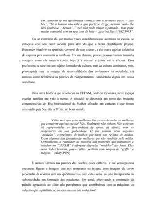Um caminho de mil quilômetros começa com o primeiro passo – Lao
              See”, “Se o homem não sabe a que porto se dirige, nenhum vento lhe
              será favorável – Senica”, “você não pode mudar o passado... mas pode
              mudar o amanhã com os seus atos de hoje – Lazarina Bassi-1982/1983”.

       Ela ao contrário do que muitas vezes acreditamos que aconteça na escola, se
enlaçava com seu fazer docente para além do que a razão objetificante propõe.
Buscando interferir na aparência corporal de suas alunas , e ela usava aquelas calcinhas
de espuma para aumentar o bumbum. Era um charme, poucas pessoas tinham tamanha
coragem como ela naquela época, hoje já é normal e existe até o silicone. Essa
professora se sabe era um sujeito formador de cultura, mas da cultura dominante, pois,
preocupada com     a imagem de respeitabilidade dos professores na sociedade, ela
tomava como referência os padrões de comportamento considerado dignos em nossa
sociedade.


       Uma outra história que aconteceu no CEFAM, onde eu lecionava, neste espaço
escolar também me veio à mente. A situação se desenrola em torno das imagens
comemorativas do Dia Internacional da Mulher afixadas em cartazes e que foram
analisadas pela Secretária Môna, no bom sentido;


                     “Olha, será que estas mulheres têm a cara de todas as mulheres
              que convivem aqui na escola? Não. Realmente não tinham. Não estavam
              ali representadas as funcionárias de apoio, as alunas, nem as
              professoras em sua globalidade. O que víamos eram algumas
              “modelos”, estereótipos de mulher que saem nas revistas de modas.
              Eram algumas das fantasias de mulheres que são vendidas pela mídia.
              Efetivamente, a realidade da maioria das mulheres que trabalham e
              estudam no “CEFAM” é diferente daquelas “modelos” das fotos. Elas
              eram todas brancas, jovens, altas, vestidas com roupas de “griffe” e
              magras.” (Aldry,1999)


       É comum vermos nas paredes das escolas, esses cartazes e não conseguimos
encontrar figuras e imagens que nos represente na integra, com imagens de corpo
recortadas de revistas sem nos questionarmos com estas serão ou não incorporadas às
subjetividades em formação das estudantes. Em geral, objetivando a construção de
painéis agradáveis ao olhar, não percebemos que contribuímos com as máquinas de
subjetivação capitalísticas; ou será mesmo este o objetivo?
 