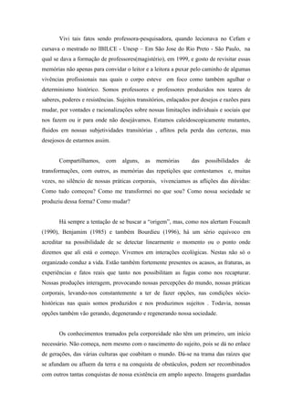 Vivi tais fatos sendo professora-pesquisadora, quando lecionava no Cefam e
cursava o mestrado no IBILCE - Unesp – Em São Jose do Rio Preto - São Paulo, na
qual se dava a formação de professores(magistério), em 1999, e gosto de revisitar essas
memórias não apenas para convidar o leitor e a leitora a puxar pelo caminho de algumas
vivências profissionais nas quais o corpo esteve em foco como também agulhar o
determinismo histórico. Somos professores e professores produzidos nos teares de
saberes, poderes e resistências. Sujeitos transitórios, enlaçados por desejos e razões para
mudar, por vontades e racionalizações sobre nossas limitações individuais e sociais que
nos fazem ou ir para onde não desejávamos. Estamos caleidoscopicamente mutantes,
fluidos em nossas subjetividades transitórias , aflitos pela perda das certezas, mas
desejosos de estarmos assim.


       Compartilhamos,      com    alguns,   as   memórias       das   possibilidades   de
transformações, com outros, as memórias das repetições que contestamos e, muitas
vezes, no silêncio de nossas práticas corporais, vivenciamos as aflições das dúvidas:
Como tudo começou? Como me transformei no que sou? Como nossa sociedade se
produziu dessa forma? Como mudar?


       Há sempre a tentação de se buscar a “origem”, mas, como nos alertam Foucault
(1990), Benjamim (1985) e também Bourdieu (1996), há um sério equivoco em
acreditar na possibilidade de se detectar linearmente o momento ou o ponto onde
dizemos que ali está o começo. Vivemos em interações ecológicas. Nestas não só o
organizado conduz a vida. Estão também fortemente presentes os acasos, as fraturas, as
experiências e fatos reais que tanto nos possibilitam as fugas como nos recapturar.
Nossas produções interagem, provocando nossas percepções do mundo, nossas práticas
corporais, levando-nos constantemente a ter de fazer opções, nas condições sócio-
históricas nas quais somos produzidos e nos produzimos sujeitos . Todavia, nossas
opções também vão gerando, degenerando e regenerando nossa sociedade.


       Os conhecimentos tramados pela corporeidade não têm um primeiro, um início
necessário. Não começa, nem mesmo com o nascimento do sujeito, pois se dá no enlace
de gerações, das várias culturas que coabitam o mundo. Dá-se na trama das raízes que
se afundam ou afluem da terra e na conquista de obstáculos, podem ser recombinados
com outros tantas conquistas de nossa existência em amplo aspecto. Imagens guardadas
 