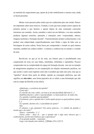 na memória do esquecimento que, apesar de já não simbolizarem a mesma coisa, ainda
se fazem presentes.


       Muitas vezes procurei pelas razões que me conduziram para este estudo. Parece-
me importante saber meus motivos. Contudo, é certo que nem sempre somos capazes de
primeiro pensar o que faremos e apenas depois de uma construção consciente
iniciarmos um caminho. Assim, caminhei e entrei em um labirinto, e no meu caminhar
produziu algumas conexões, oposições e interações entre “corporeidade, saberes,
imagens-memórias e formação docente”. Transitoriamente produzi conhecimentos e me
produzi uma subjetividade corporificadamente mais fluida e capaz de lidar com as
bricolagens de nossa cultura. Nesta busca por compreender o mundo no qual estamos
inseridos, também me conheci melhor e contínuo a conhecer-me no mundo e o mundo
de mim.


       Revelo-me, no que já sei de mim, aos leitores para ir possibilitando uma
compreensão do texto em suas linhas, entrelinhas, infralinhas e supralinhas. Procuro
compreender-me na complexidade do espaço de formação docente sem cair na tentação
de antagonismos perpétuos ou em composições de relações eternamente pacíficas, em
que aceitar o outro como legítimo outro não é acreditar que tudo está certo, mas que as
“opiniões” devem fazer parte do debate, opinião na concepção platônica, que não
significa um não-saber, uma forma pejorativa de se referir a uma formulação que não
está no campo da filosofia ou da ciência.


      -Admitismos a existência da opinião?
      -Como não?
      -E coincide ela com o saber, ou trata-se de uma faculdade diferente?[...]
      -Indubitavelmente o saber é uma faculdade, e a mais poderosa de todas elas.
      -E a opinião é também uma faculdade?
      -Certamente; pois a opinião não é senão aquilo graças ao qual podemos opinar.
      [...]
      -E a opinião, dizemos nós, é a faculdade de opinar?
      -Sim.
      -E sabemos o que opinamos? Em outras palavras , é o âmbito da opinião o
mesmo que o do saber?
      -Nunca – respondeu. –[...]
      -Talvez aches – disse eu – que a opinião não é algo mais obscuro que o
conhecimento, porém mais luminoso que a ignorância?
      -E em grande medida – respondeu.
      -Logo, está situada entre ambos[...] [Platão, (19--):125-7)
 